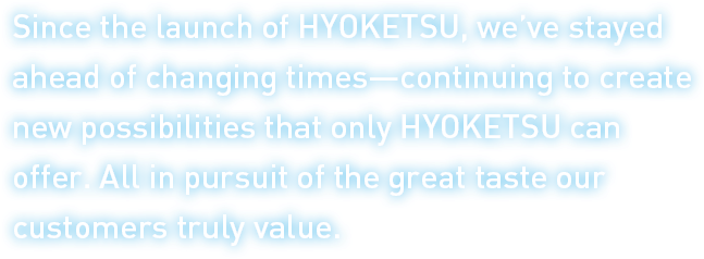 Since the launch of HYOKETSU, we’ve stayed ahead of changing times—continuing to create new possibilities that only HYOKETSU can offer. All in pursuit of the great taste our customers truly value.