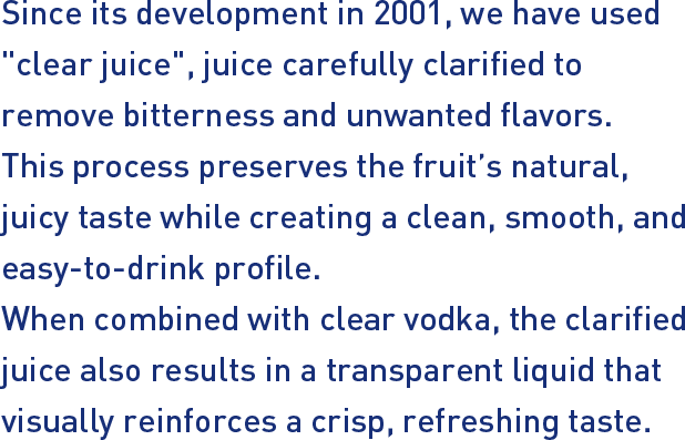 Since its development in 2001, we have used "clear juice", juice carefully clarified to remove bitterness and unwanted flavors. This process preserves the fruit’s natural, juicy taste while creating a clean, smooth, and easy‑to‑drink profile. When combined with clear vodka, the clarified juice also results in a transparent liquid that visually reinforces a crisp, refreshing taste.